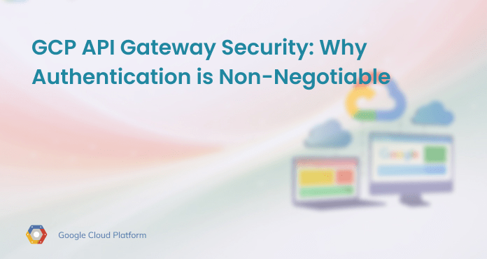 GCP API Gateway Security: Why Authentication is Non-Negotiable