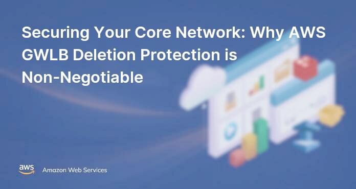 Securing Your Core Network: Why AWS GWLB Deletion Protection is Non-Negotiable