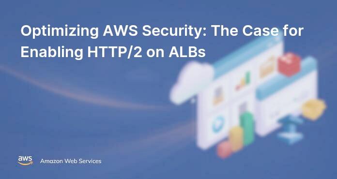 Optimizing AWS Security: The Case for Enabling HTTP/2 on ALBs