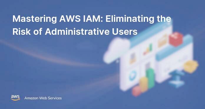 Mastering AWS IAM: Eliminating the Risk of Administrative Users