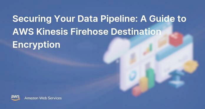 Securing Your Data Pipeline: A Guide to AWS Kinesis Firehose Destination Encryption