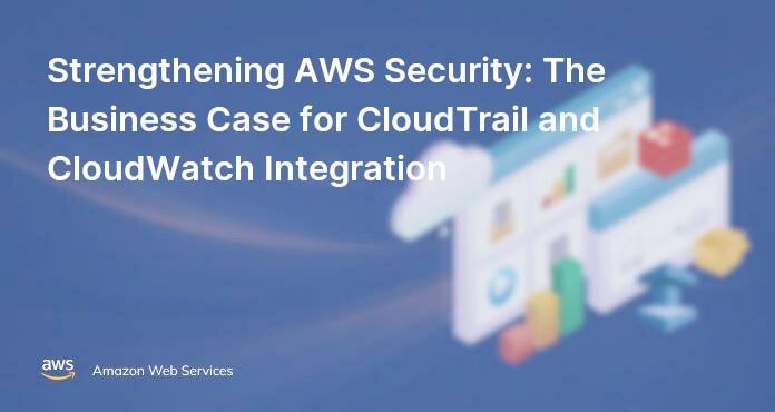 Strengthening AWS Security: The Business Case for CloudTrail and CloudWatch Integration
