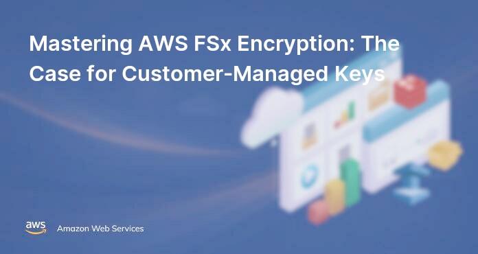 Mastering AWS FSx Encryption: The Case for Customer-Managed Keys