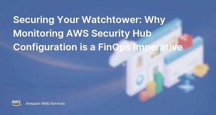 Securing Your Watchtower: Why Monitoring AWS Security Hub Configuration is a FinOps Imperative