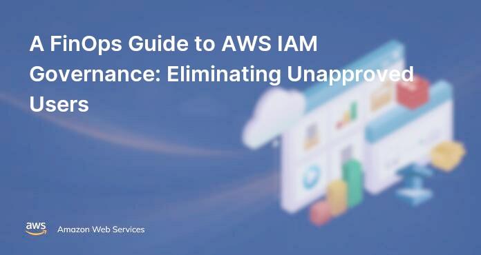 A FinOps Guide to AWS IAM Governance: Eliminating Unapproved Users