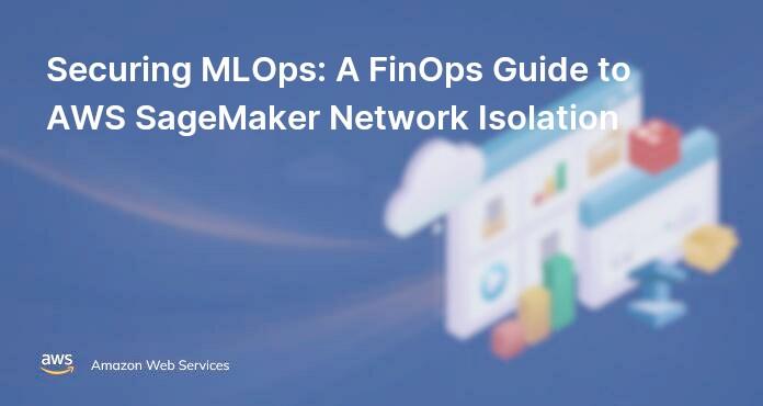 Securing MLOps: A FinOps Guide to AWS SageMaker Network Isolation