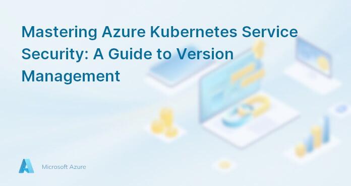 Mastering Azure Kubernetes Service Security: A Guide to Version Management