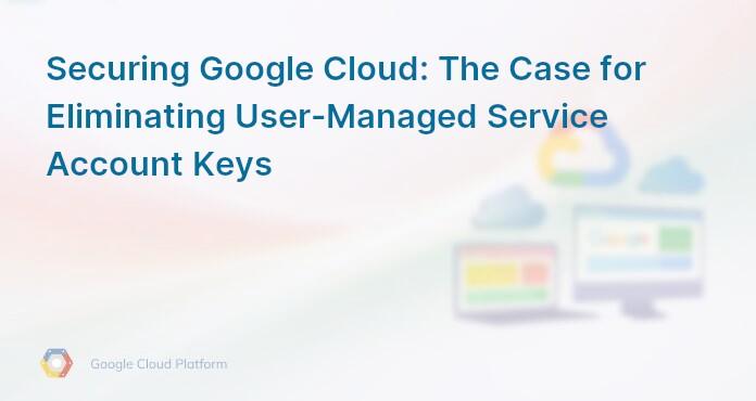 Securing Google Cloud: The Case for Eliminating User-Managed Service Account Keys