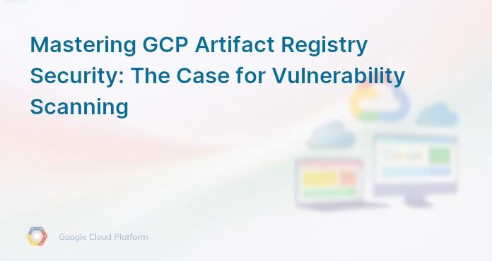 Mastering GCP Artifact Registry Security: The Case for Vulnerability Scanning
