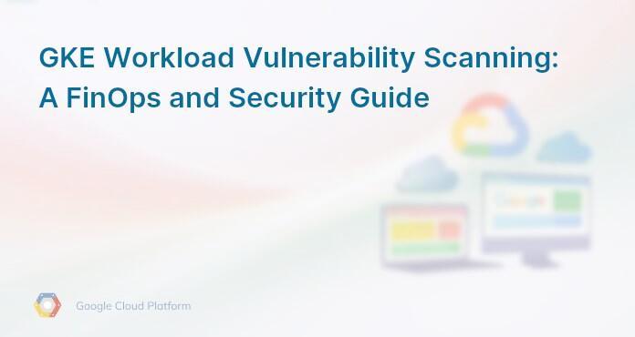 GKE Workload Vulnerability Scanning: A FinOps and Security Guide