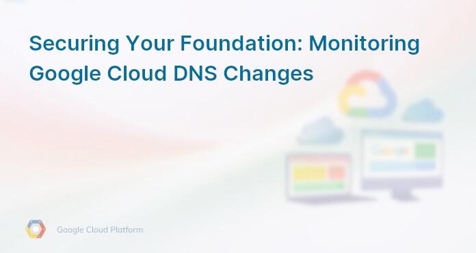 Securing Your Foundation: Monitoring Google Cloud DNS Changes