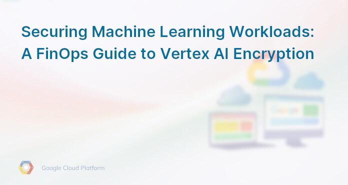 Securing Machine Learning Workloads: A FinOps Guide to Vertex AI Encryption