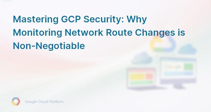 Mastering GCP Security: Why Monitoring Network Route Changes is Non-Negotiable