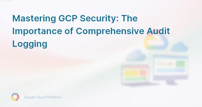 Mastering GCP Security: The Importance of Comprehensive Audit Logging