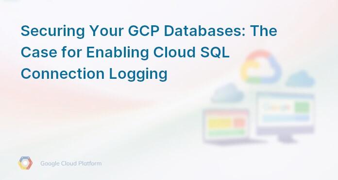 Securing Your GCP Databases: The Case for Enabling Cloud SQL Connection Logging
