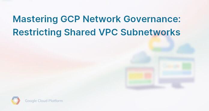 Mastering GCP Network Governance: Restricting Shared VPC Subnetworks