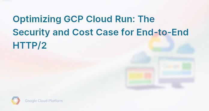 Optimizing GCP Cloud Run: The Security and Cost Case for End-to-End HTTP/2