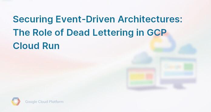 Securing Event-Driven Architectures: The Role of Dead Lettering in GCP Cloud Run