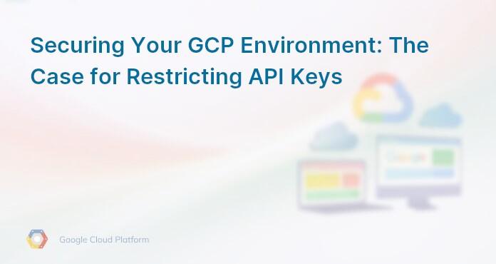 Securing Your GCP Environment: The Case for Restricting API Keys