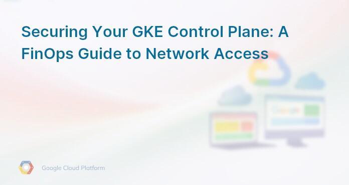 Securing Your GKE Control Plane: A FinOps Guide to Network Access
