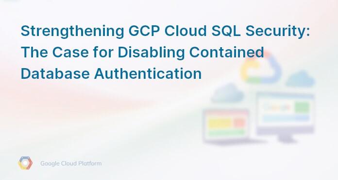 Strengthening GCP Cloud SQL Security: The Case for Disabling Contained Database Authentication