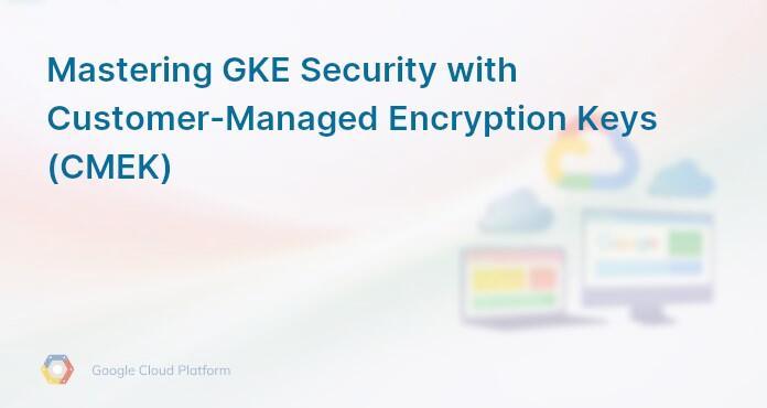 Mastering GKE Security with Customer-Managed Encryption Keys (CMEK)