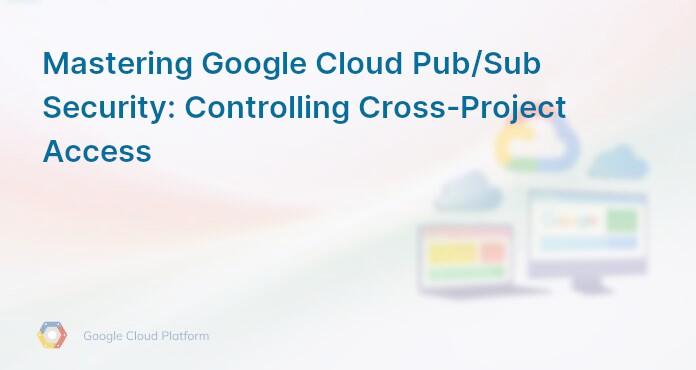 Mastering Google Cloud Pub/Sub Security: Controlling Cross-Project Access