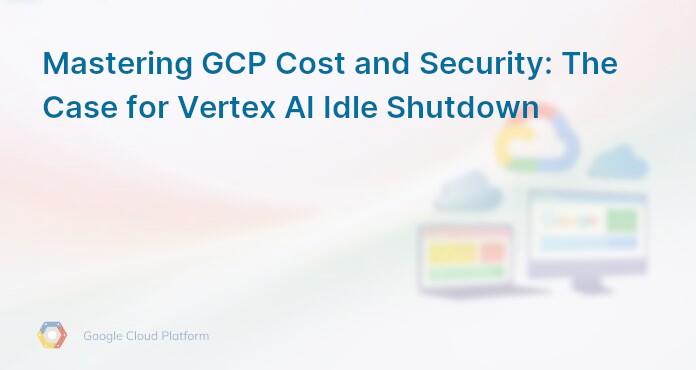 Mastering GCP Cost and Security: The Case for Vertex AI Idle Shutdown