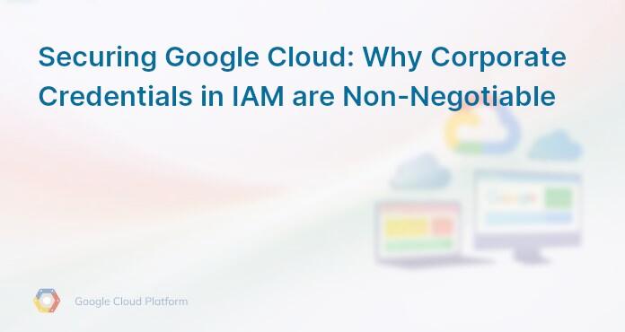 Securing Google Cloud: Why Corporate Credentials in IAM are Non-Negotiable