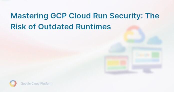 Mastering GCP Cloud Run Security: The Risk of Outdated Runtimes