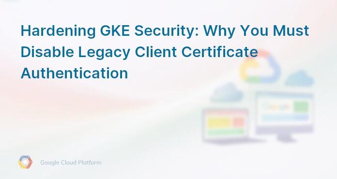 Hardening GKE Security: Why You Must Disable Legacy Client Certificate Authentication