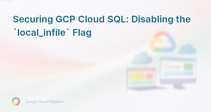 Securing GCP Cloud SQL: Disabling the `local_infile` Flag