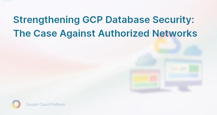 Strengthening GCP Database Security: The Case Against Authorized Networks