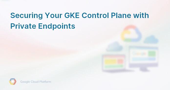 Securing Your GKE Control Plane with Private Endpoints