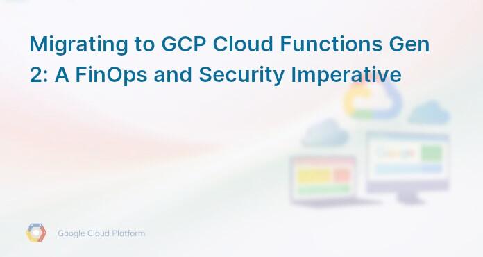 Migrating to GCP Cloud Functions Gen 2: A FinOps and Security Imperative