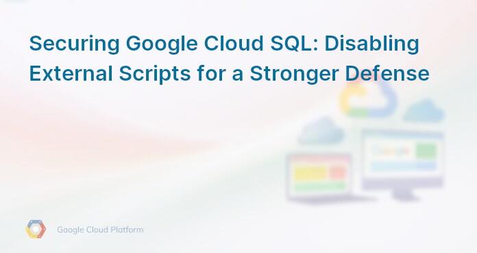Securing Google Cloud SQL: Disabling External Scripts for a Stronger Defense