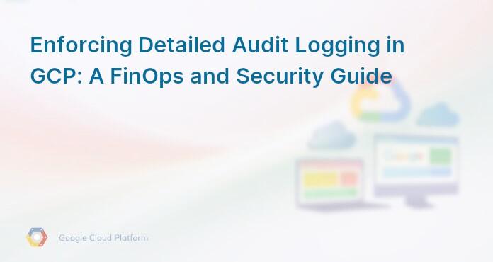 Enforcing Detailed Audit Logging in GCP: A FinOps and Security Guide