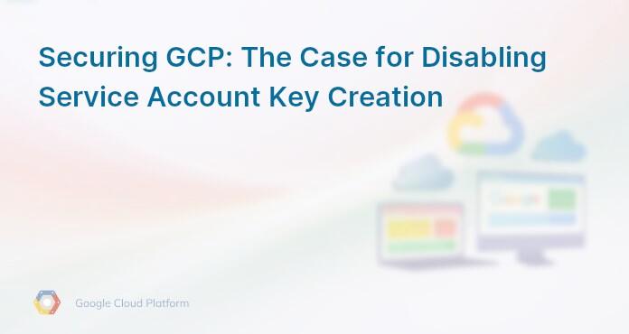 Securing GCP: The Case for Disabling Service Account Key Creation