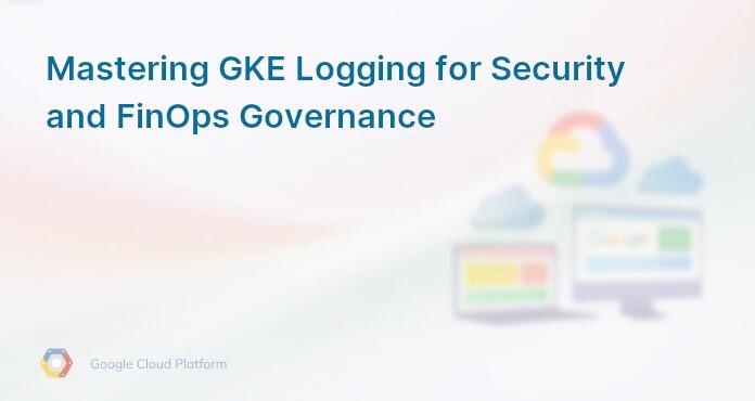 Mastering GKE Logging for Security and FinOps Governance