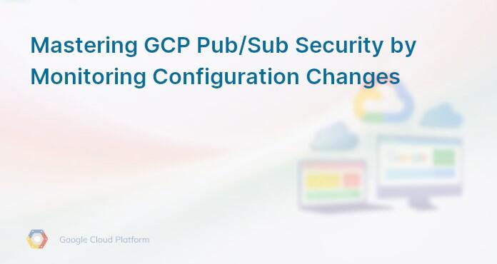 Mastering GCP Pub/Sub Security by Monitoring Configuration Changes