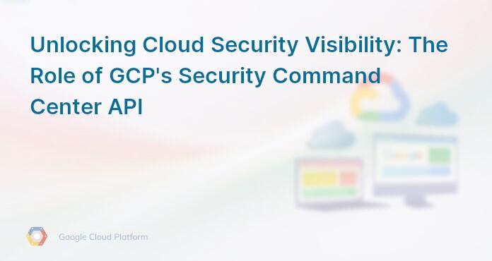 Unlocking Cloud Security Visibility: The Role of GCP's Security Command Center API