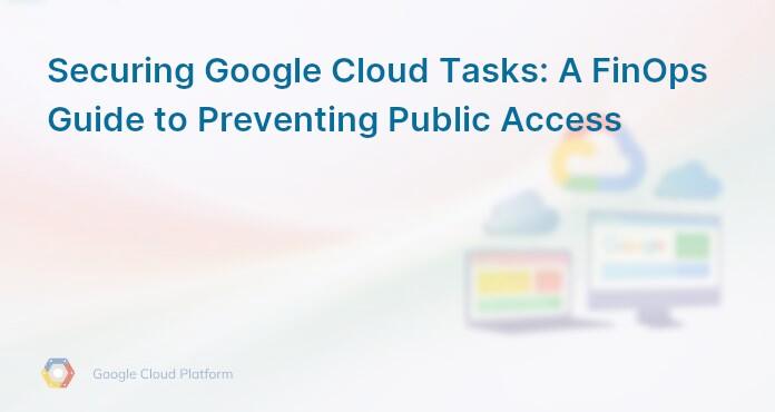 Securing Google Cloud Tasks: A FinOps Guide to Preventing Public Access