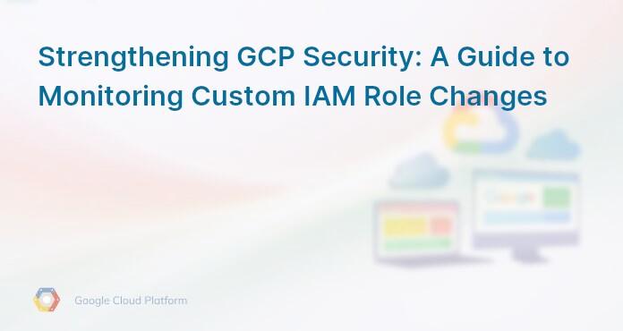 Strengthening GCP Security: A Guide to Monitoring Custom IAM Role Changes