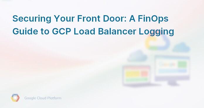 Securing Your Front Door: A FinOps Guide to GCP Load Balancer Logging