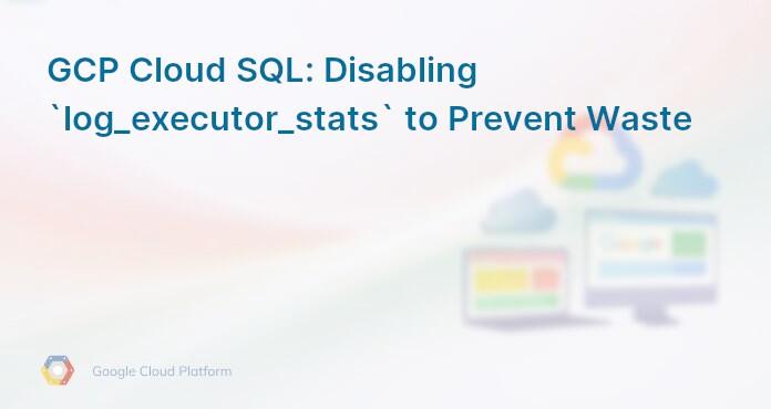 GCP Cloud SQL: Disabling `log_executor_stats` to Prevent Waste