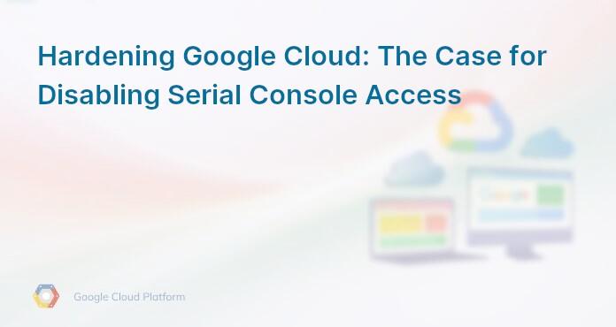 Hardening Google Cloud: The Case for Disabling Serial Console Access