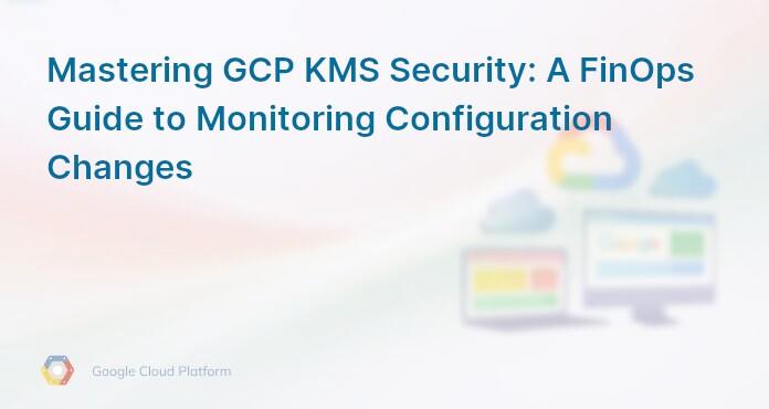 Mastering GCP KMS Security: A FinOps Guide to Monitoring Configuration Changes