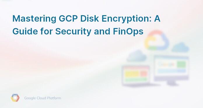 Mastering GCP Disk Encryption: A Guide for Security and FinOps