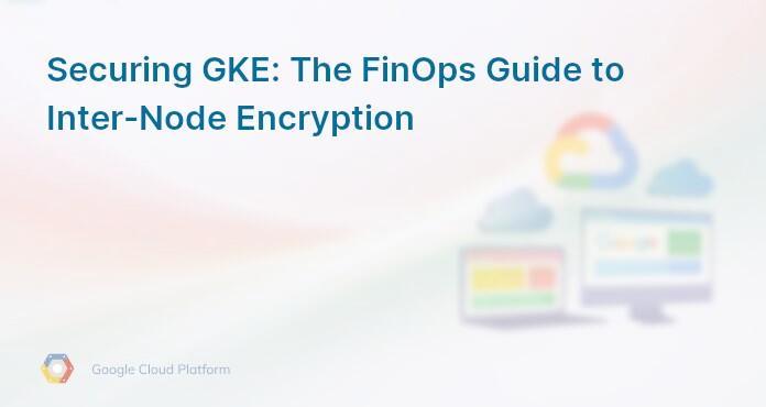 Securing GKE: The FinOps Guide to Inter-Node Encryption