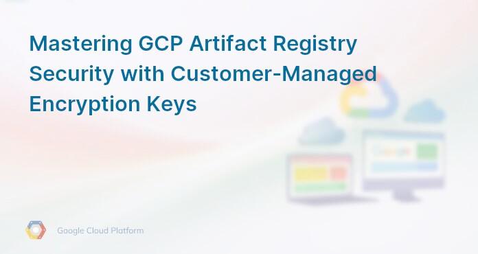 Mastering GCP Artifact Registry Security with Customer-Managed Encryption Keys